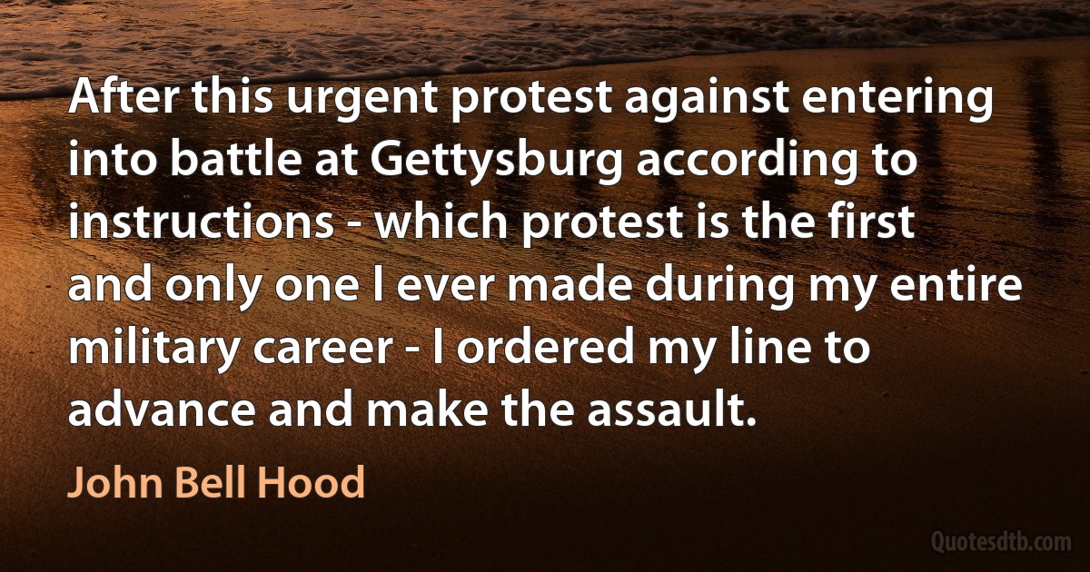 After this urgent protest against entering into battle at Gettysburg according to instructions - which protest is the first and only one I ever made during my entire military career - I ordered my line to advance and make the assault. (John Bell Hood)