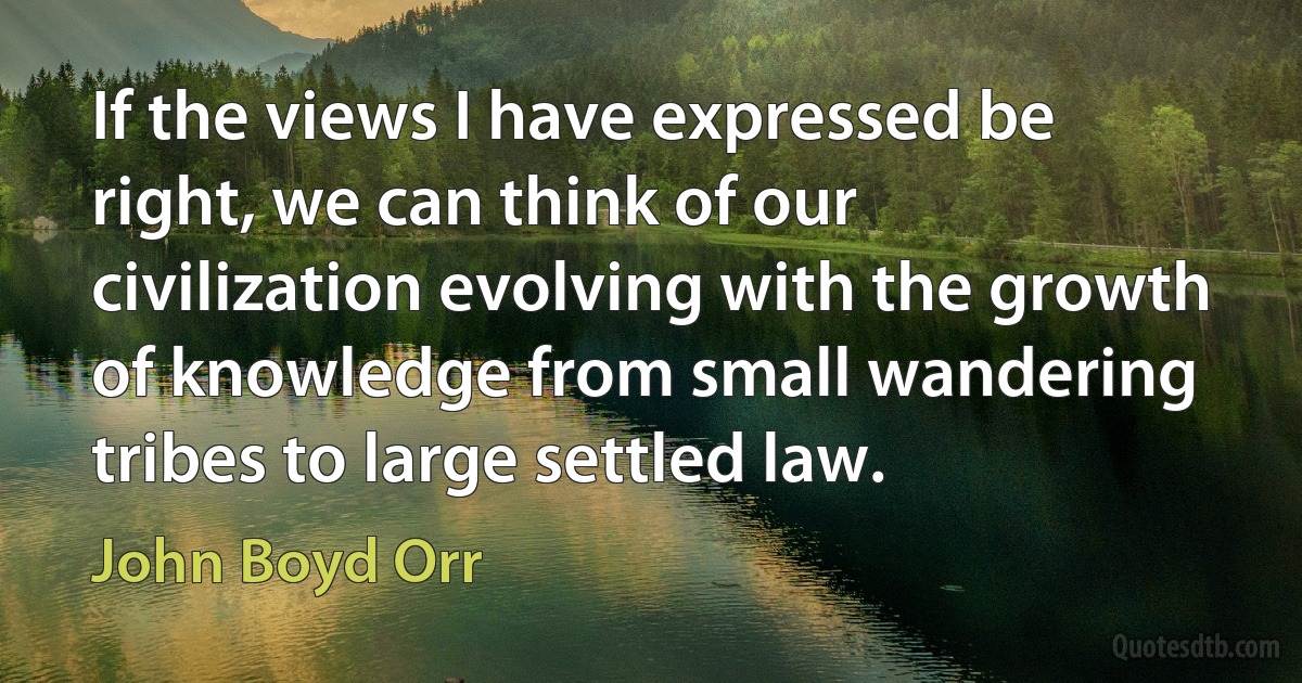 If the views I have expressed be right, we can think of our civilization evolving with the growth of knowledge from small wandering tribes to large settled law. (John Boyd Orr)