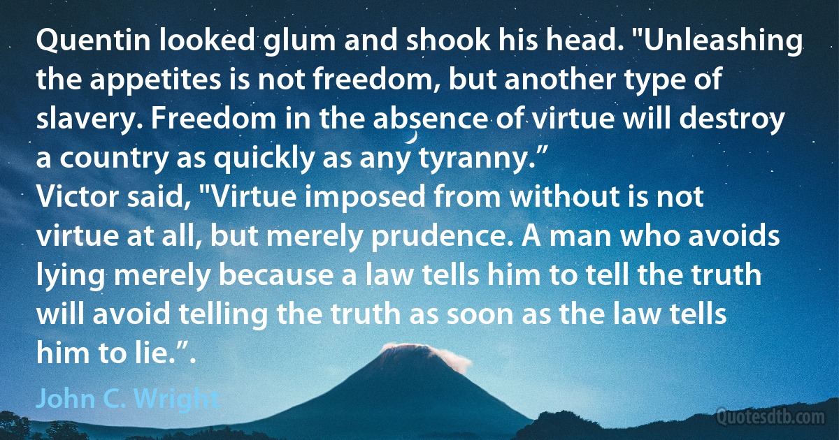 Quentin looked glum and shook his head. "Unleashing the appetites is not freedom, but another type of slavery. Freedom in the absence of virtue will destroy a country as quickly as any tyranny.”
Victor said, "Virtue imposed from without is not virtue at all, but merely prudence. A man who avoids lying merely because a law tells him to tell the truth will avoid telling the truth as soon as the law tells him to lie.”. (John C. Wright)