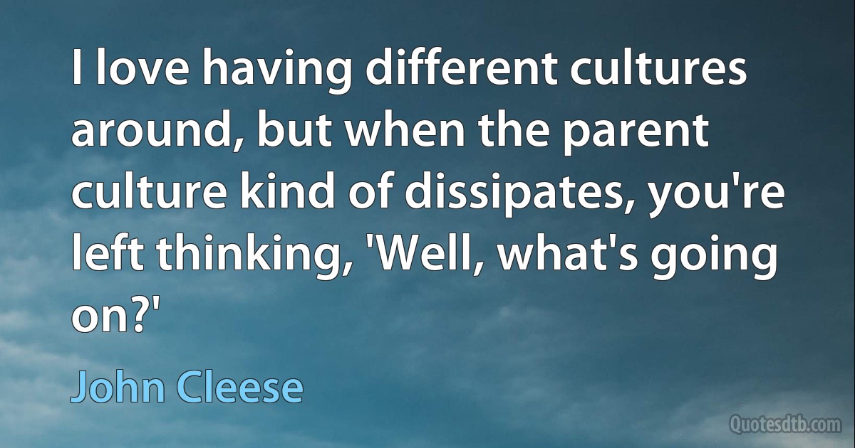 I love having different cultures around, but when the parent culture kind of dissipates, you're left thinking, 'Well, what's going on?' (John Cleese)