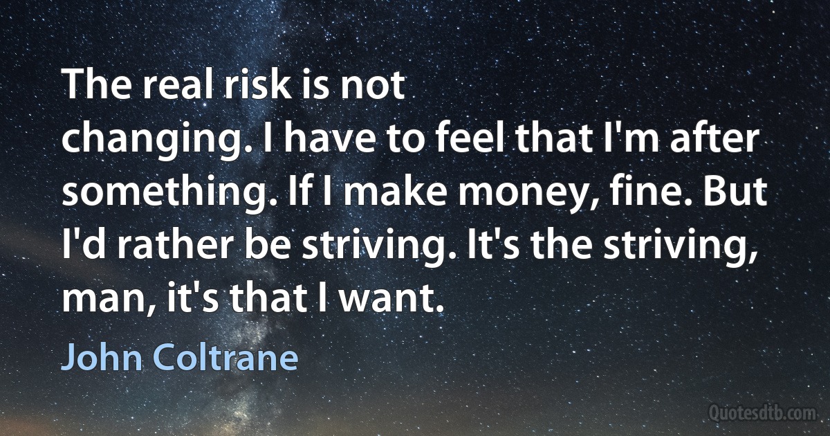 The real risk is not
changing. I have to feel that I'm after something. If I make money, fine. But
I'd rather be striving. It's the striving, man, it's that I want. (John Coltrane)