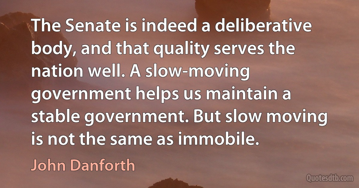 The Senate is indeed a deliberative body, and that quality serves the nation well. A slow-moving government helps us maintain a stable government. But slow moving is not the same as immobile. (John Danforth)