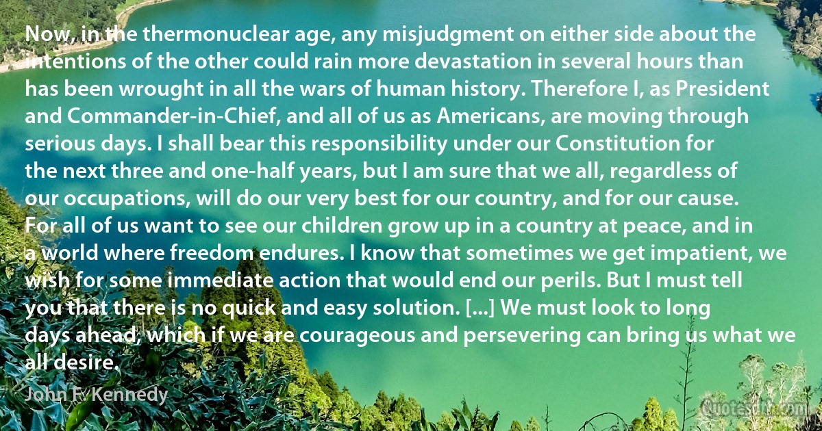 Now, in the thermonuclear age, any misjudgment on either side about the intentions of the other could rain more devastation in several hours than has been wrought in all the wars of human history. Therefore I, as President and Commander-in-Chief, and all of us as Americans, are moving through serious days. I shall bear this responsibility under our Constitution for the next three and one-half years, but I am sure that we all, regardless of our occupations, will do our very best for our country, and for our cause. For all of us want to see our children grow up in a country at peace, and in a world where freedom endures. I know that sometimes we get impatient, we wish for some immediate action that would end our perils. But I must tell you that there is no quick and easy solution. [...] We must look to long days ahead, which if we are courageous and persevering can bring us what we all desire. (John F. Kennedy)