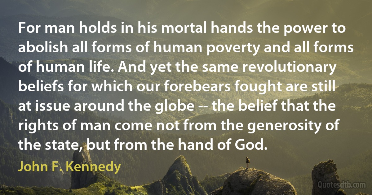 For man holds in his mortal hands the power to abolish all forms of human poverty and all forms of human life. And yet the same revolutionary beliefs for which our forebears fought are still at issue around the globe -- the belief that the rights of man come not from the generosity of the state, but from the hand of God. (John F. Kennedy)