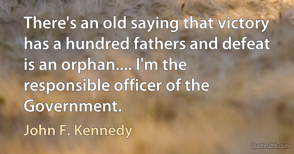 There's an old saying that victory has a hundred fathers and defeat is an orphan.... I'm the responsible officer of the Government. (John F. Kennedy)