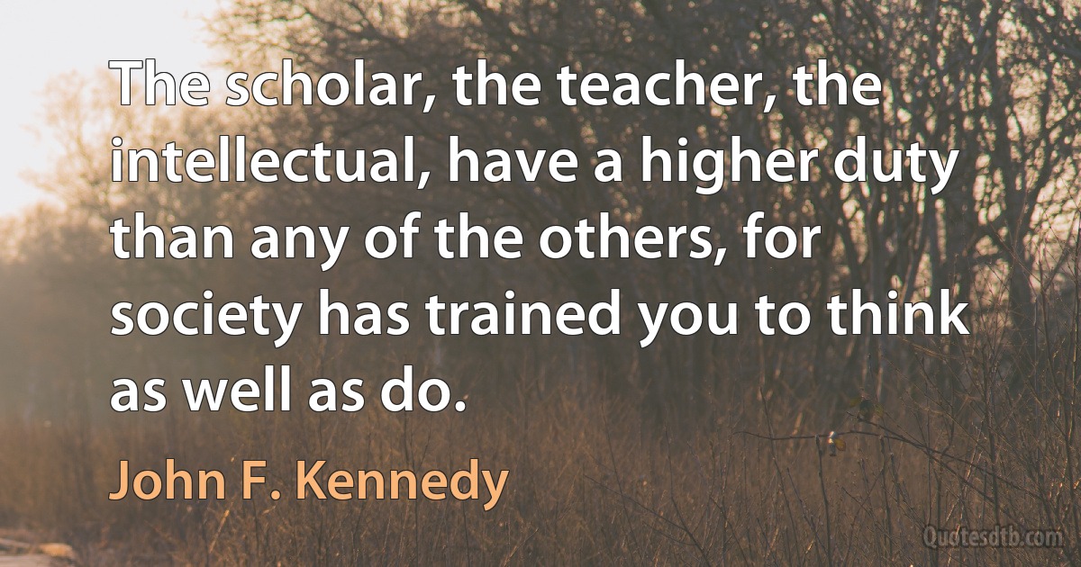 The scholar, the teacher, the intellectual, have a higher duty than any of the others, for society has trained you to think as well as do. (John F. Kennedy)