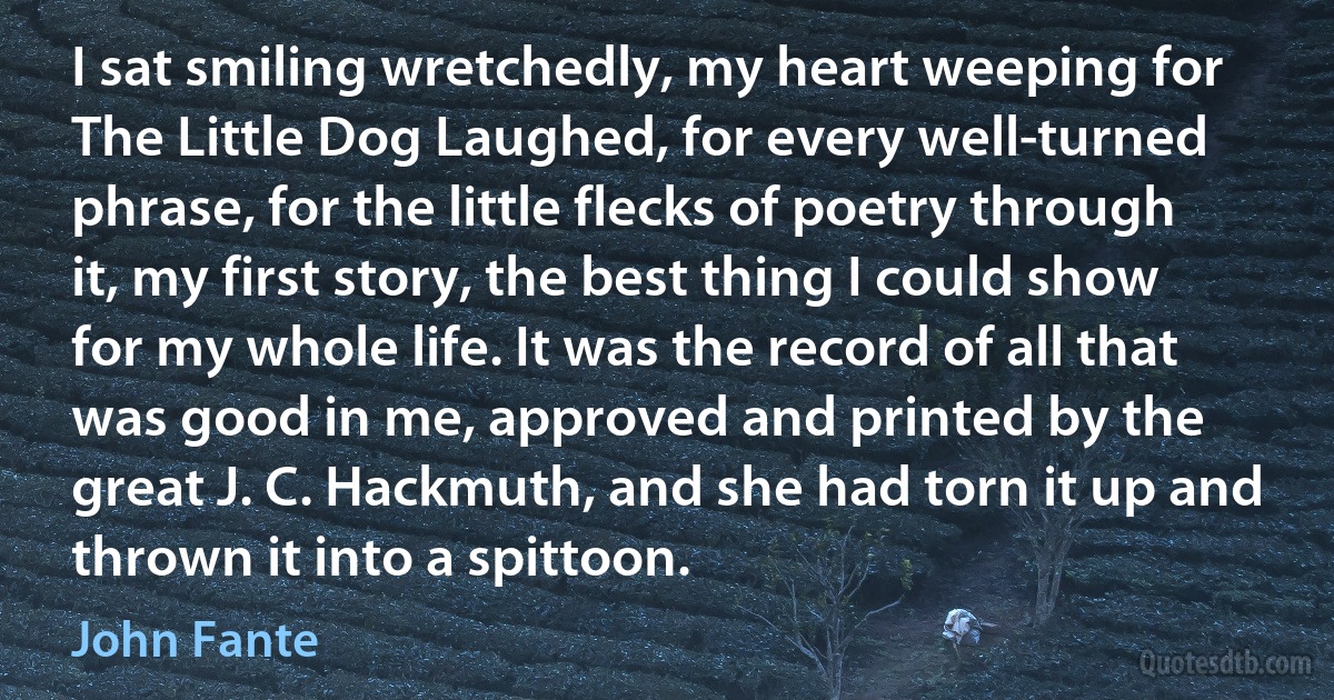 I sat smiling wretchedly, my heart weeping for The Little Dog Laughed, for every well-turned phrase, for the little flecks of poetry through it, my first story, the best thing I could show for my whole life. It was the record of all that was good in me, approved and printed by the great J. C. Hackmuth, and she had torn it up and thrown it into a spittoon. (John Fante)