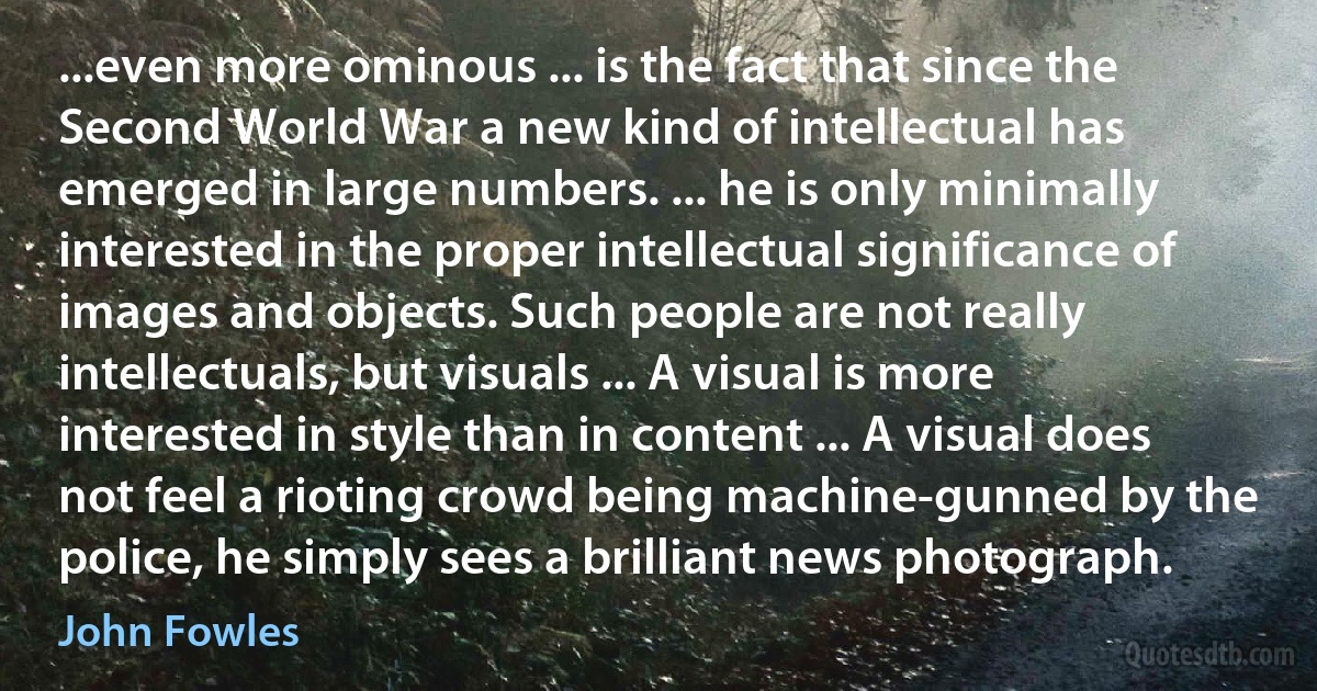 ...even more ominous ... is the fact that since the Second World War a new kind of intellectual has emerged in large numbers. ... he is only minimally interested in the proper intellectual significance of images and objects. Such people are not really intellectuals, but visuals ... A visual is more interested in style than in content ... A visual does not feel a rioting crowd being machine-gunned by the police, he simply sees a brilliant news photograph. (John Fowles)