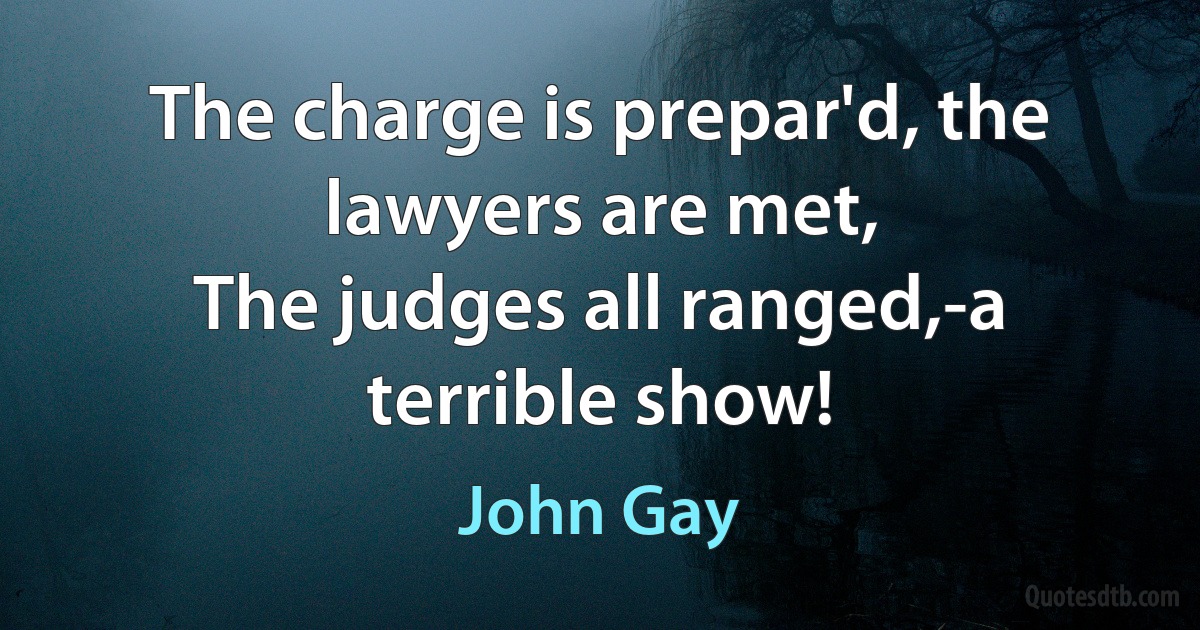 The charge is prepar'd, the lawyers are met,
The judges all ranged,-a terrible show! (John Gay)