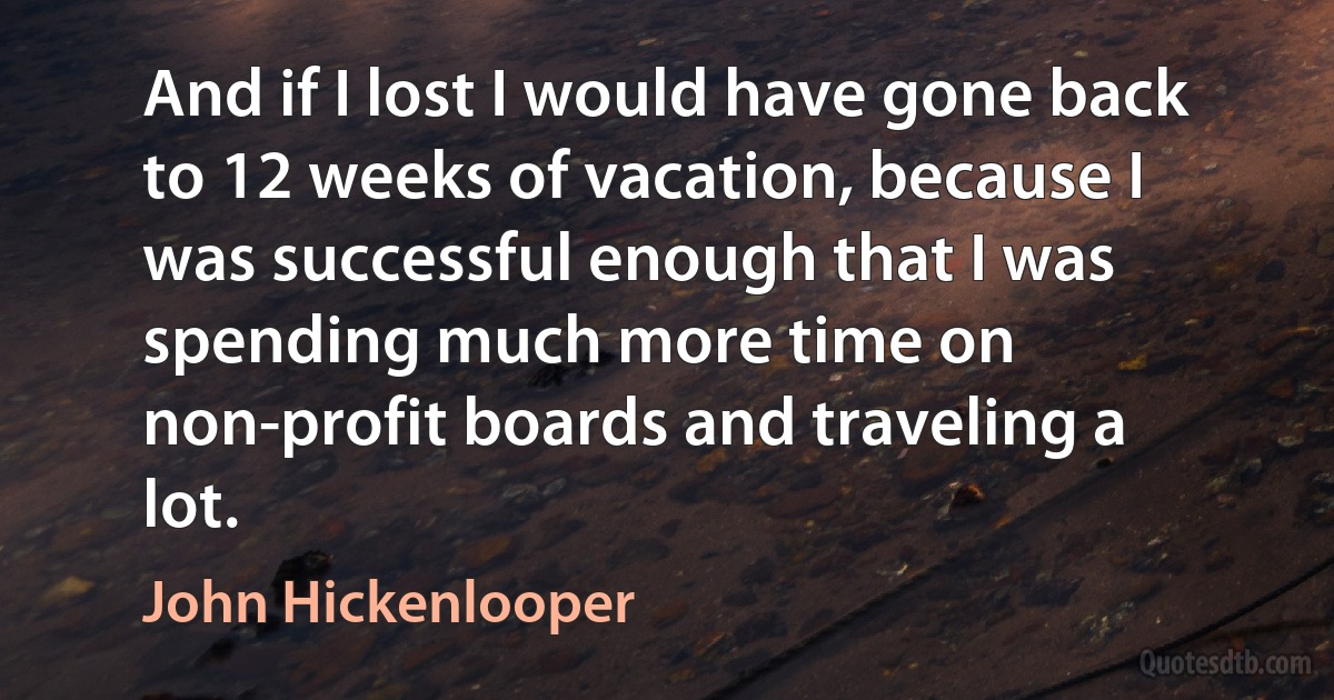 And if I lost I would have gone back to 12 weeks of vacation, because I was successful enough that I was spending much more time on non-profit boards and traveling a lot. (John Hickenlooper)