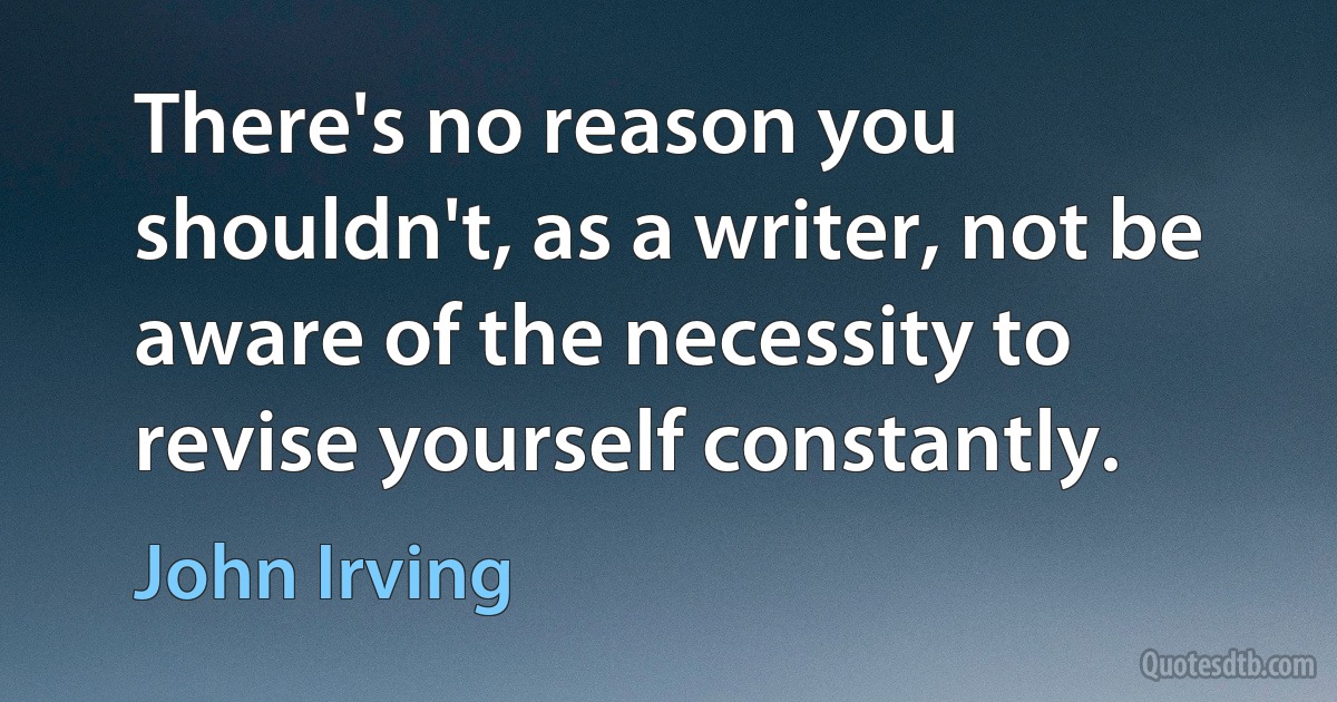 There's no reason you shouldn't, as a writer, not be aware of the necessity to revise yourself constantly. (John Irving)