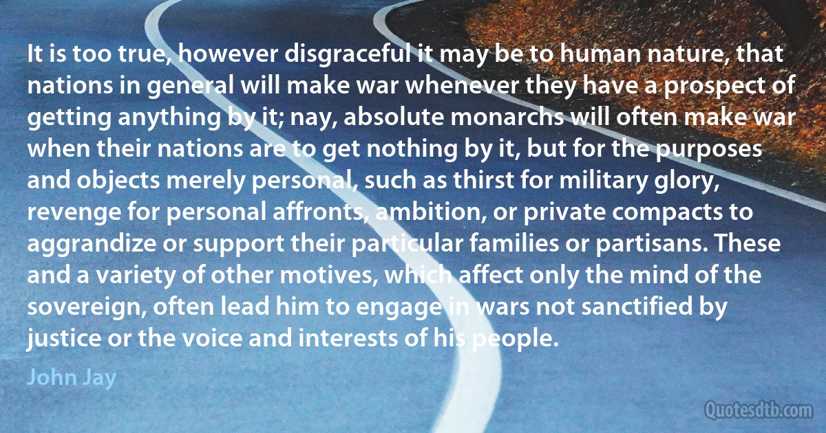 It is too true, however disgraceful it may be to human nature, that nations in general will make war whenever they have a prospect of getting anything by it; nay, absolute monarchs will often make war when their nations are to get nothing by it, but for the purposes and objects merely personal, such as thirst for military glory, revenge for personal affronts, ambition, or private compacts to aggrandize or support their particular families or partisans. These and a variety of other motives, which affect only the mind of the sovereign, often lead him to engage in wars not sanctified by justice or the voice and interests of his people. (John Jay)