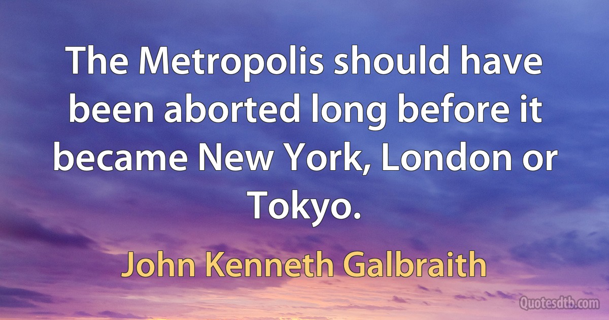 The Metropolis should have been aborted long before it became New York, London or Tokyo. (John Kenneth Galbraith)