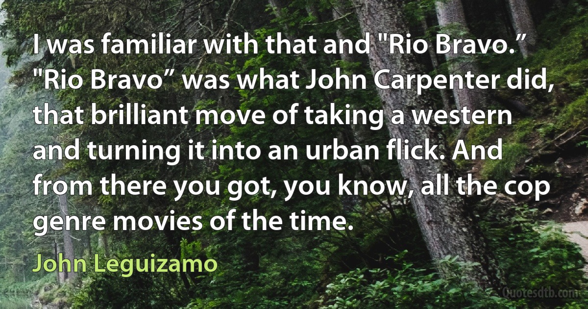 I was familiar with that and "Rio Bravo.” "Rio Bravo” was what John Carpenter did, that brilliant move of taking a western and turning it into an urban flick. And from there you got, you know, all the cop genre movies of the time. (John Leguizamo)