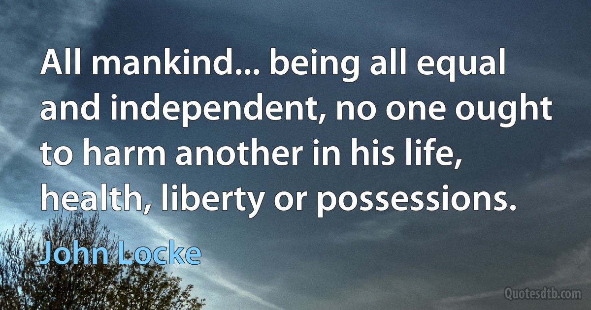 All mankind... being all equal and independent, no one ought to harm another in his life, health, liberty or possessions. (John Locke)