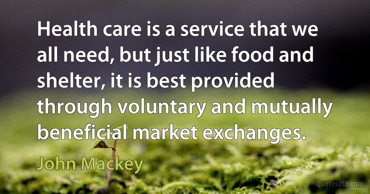 Health care is a service that we all need, but just like food and shelter, it is best provided through voluntary and mutually beneficial market exchanges. (John Mackey)