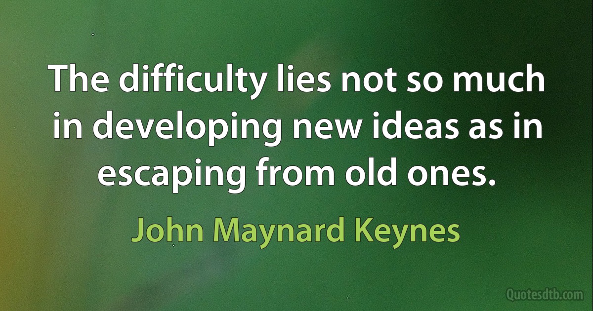 The difficulty lies not so much in developing new ideas as in escaping from old ones. (John Maynard Keynes)