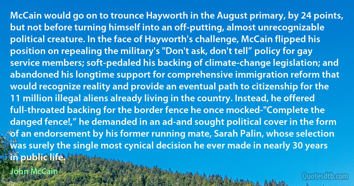 McCain would go on to trounce Hayworth in the August primary, by 24 points, but not before turning himself into an off-putting, almost unrecognizable political creature. In the face of Hayworth's challenge, McCain flipped his position on repealing the military's "Don't ask, don't tell” policy for gay service members; soft-pedaled his backing of climate-change legislation; and abandoned his longtime support for comprehensive immigration reform that would recognize reality and provide an eventual path to citizenship for the 11 million illegal aliens already living in the country. Instead, he offered full-throated backing for the border fence he once mocked-"Complete the danged fence!,” he demanded in an ad-and sought political cover in the form of an endorsement by his former running mate, Sarah Palin, whose selection was surely the single most cynical decision he ever made in nearly 30 years in public life. (John McCain)