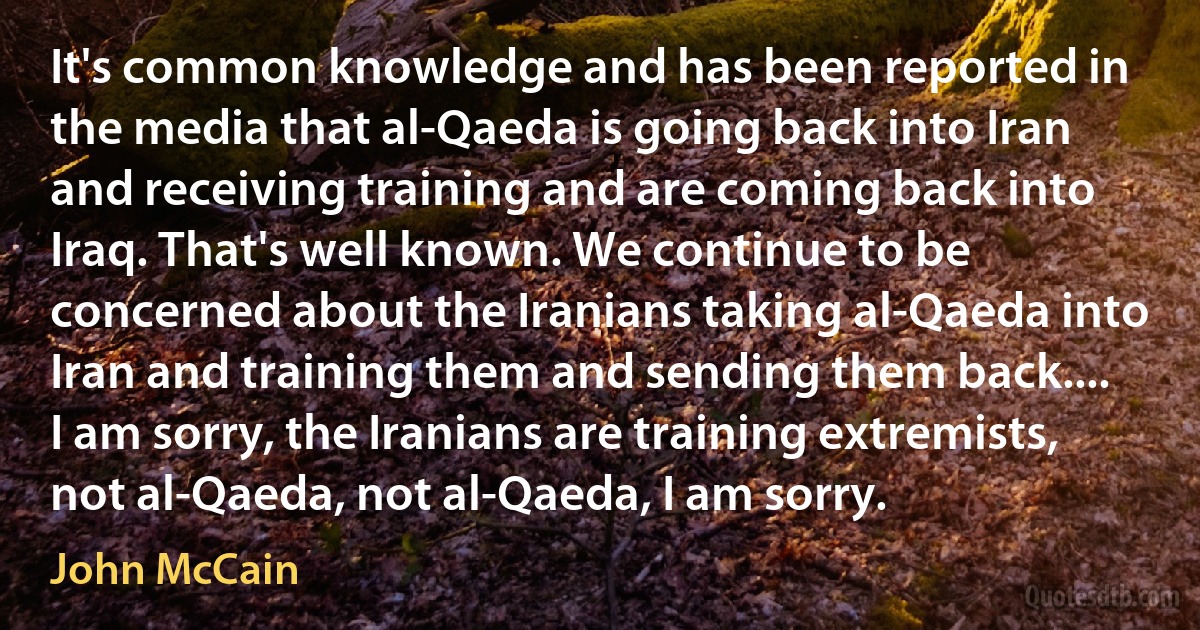 It's common knowledge and has been reported in the media that al-Qaeda is going back into Iran and receiving training and are coming back into Iraq. That's well known. We continue to be concerned about the Iranians taking al-Qaeda into Iran and training them and sending them back.... I am sorry, the Iranians are training extremists, not al-Qaeda, not al-Qaeda, I am sorry. (John McCain)