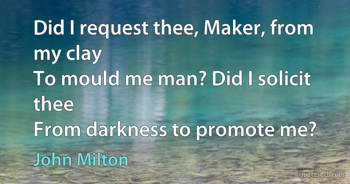 Did I request thee, Maker, from my clay
To mould me man? Did I solicit thee
From darkness to promote me? (John Milton)