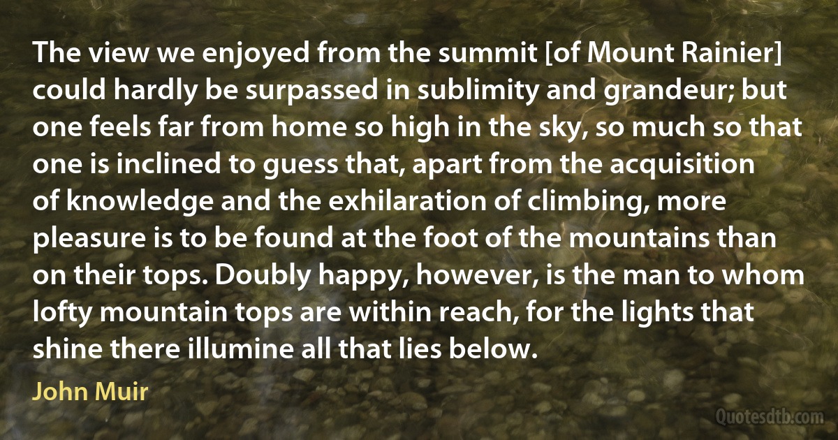 The view we enjoyed from the summit [of Mount Rainier] could hardly be surpassed in sublimity and grandeur; but one feels far from home so high in the sky, so much so that one is inclined to guess that, apart from the acquisition of knowledge and the exhilaration of climbing, more pleasure is to be found at the foot of the mountains than on their tops. Doubly happy, however, is the man to whom lofty mountain tops are within reach, for the lights that shine there illumine all that lies below. (John Muir)