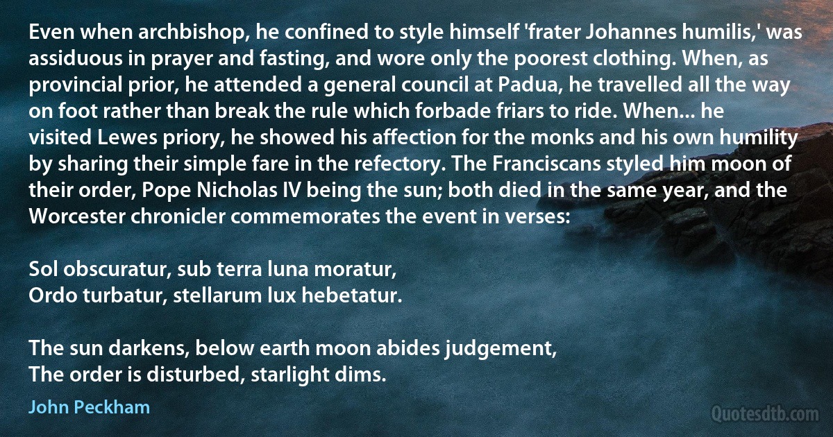 Even when archbishop, he confined to style himself 'frater Johannes humilis,' was assiduous in prayer and fasting, and wore only the poorest clothing. When, as provincial prior, he attended a general council at Padua, he travelled all the way on foot rather than break the rule which forbade friars to ride. When... he visited Lewes priory, he showed his affection for the monks and his own humility by sharing their simple fare in the refectory. The Franciscans styled him moon of their order, Pope Nicholas IV being the sun; both died in the same year, and the Worcester chronicler commemorates the event in verses:

Sol obscuratur, sub terra luna moratur,
Ordo turbatur, stellarum lux hebetatur.

The sun darkens, below earth moon abides judgement,
The order is disturbed, starlight dims. (John Peckham)