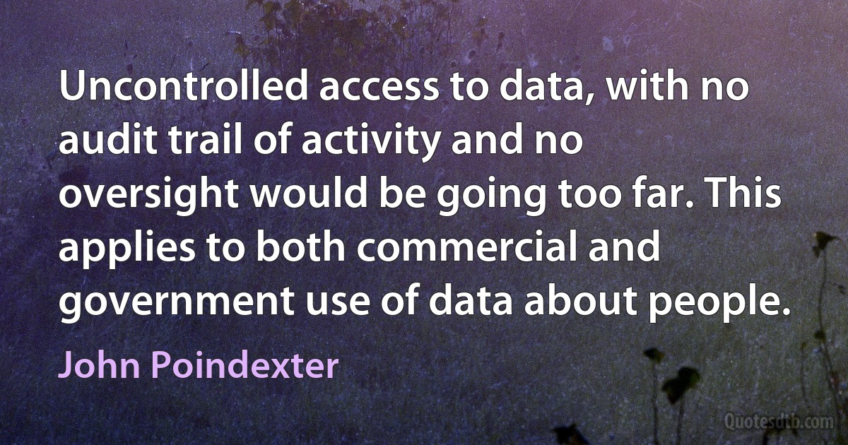 Uncontrolled access to data, with no audit trail of activity and no oversight would be going too far. This applies to both commercial and government use of data about people. (John Poindexter)