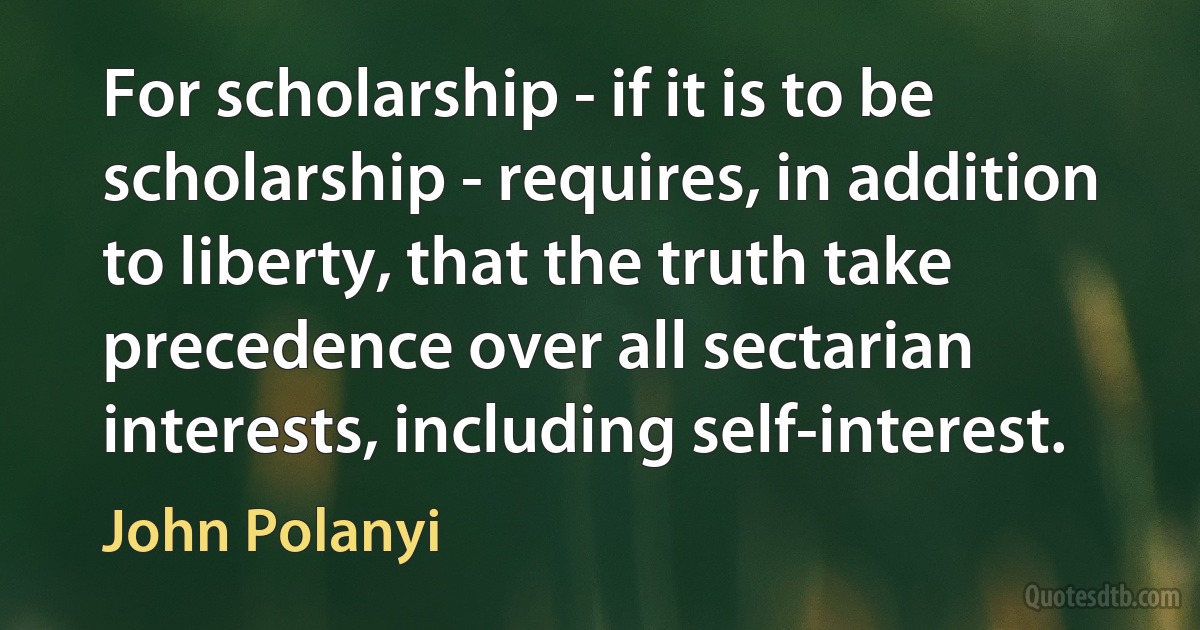 For scholarship - if it is to be scholarship - requires, in addition to liberty, that the truth take precedence over all sectarian interests, including self-interest. (John Polanyi)