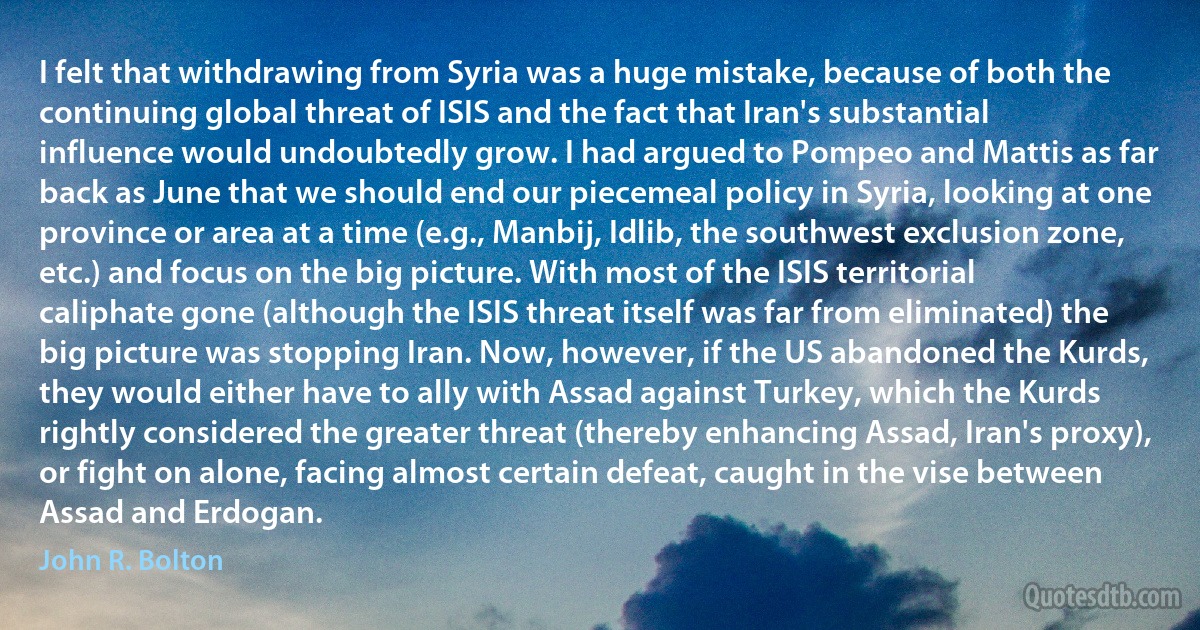 I felt that withdrawing from Syria was a huge mistake, because of both the continuing global threat of ISIS and the fact that Iran's substantial influence would undoubtedly grow. I had argued to Pompeo and Mattis as far back as June that we should end our piecemeal policy in Syria, looking at one province or area at a time (e.g., Manbij, Idlib, the southwest exclusion zone, etc.) and focus on the big picture. With most of the ISIS territorial caliphate gone (although the ISIS threat itself was far from eliminated) the big picture was stopping Iran. Now, however, if the US abandoned the Kurds, they would either have to ally with Assad against Turkey, which the Kurds rightly considered the greater threat (thereby enhancing Assad, Iran's proxy), or fight on alone, facing almost certain defeat, caught in the vise between Assad and Erdogan. (John R. Bolton)