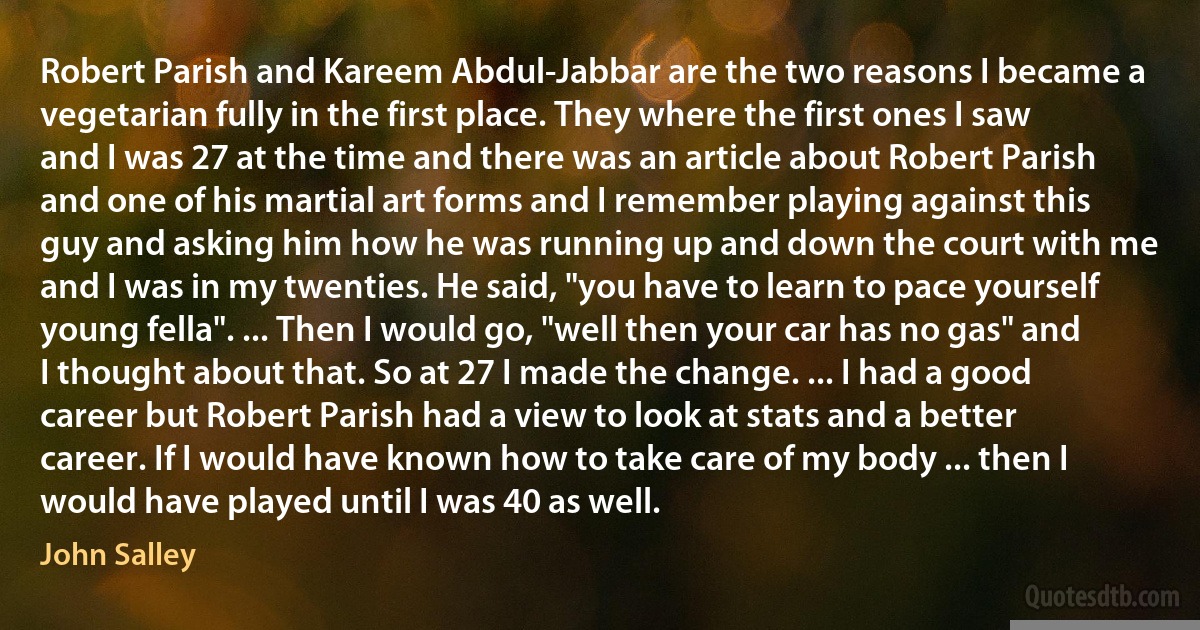 Robert Parish and Kareem Abdul-Jabbar are the two reasons I became a vegetarian fully in the first place. They where the first ones I saw and I was 27 at the time and there was an article about Robert Parish and one of his martial art forms and I remember playing against this guy and asking him how he was running up and down the court with me and I was in my twenties. He said, "you have to learn to pace yourself young fella". ... Then I would go, "well then your car has no gas" and I thought about that. So at 27 I made the change. ... I had a good career but Robert Parish had a view to look at stats and a better career. If I would have known how to take care of my body ... then I would have played until I was 40 as well. (John Salley)