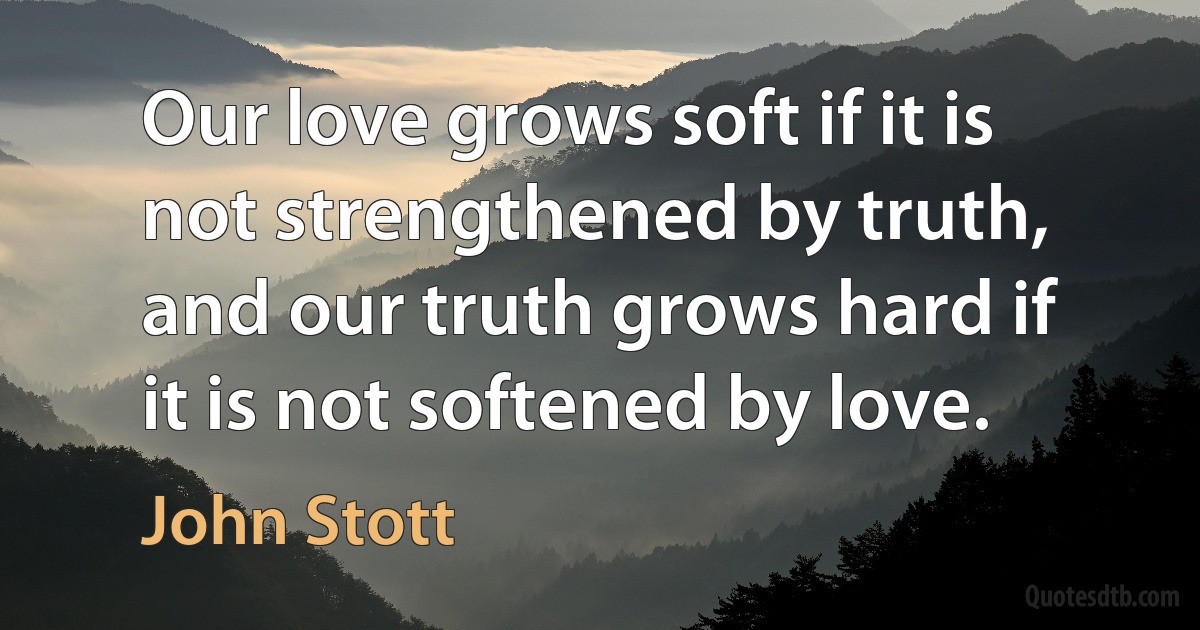 Our love grows soft if it is not strengthened by truth, and our truth grows hard if it is not softened by love. (John Stott)