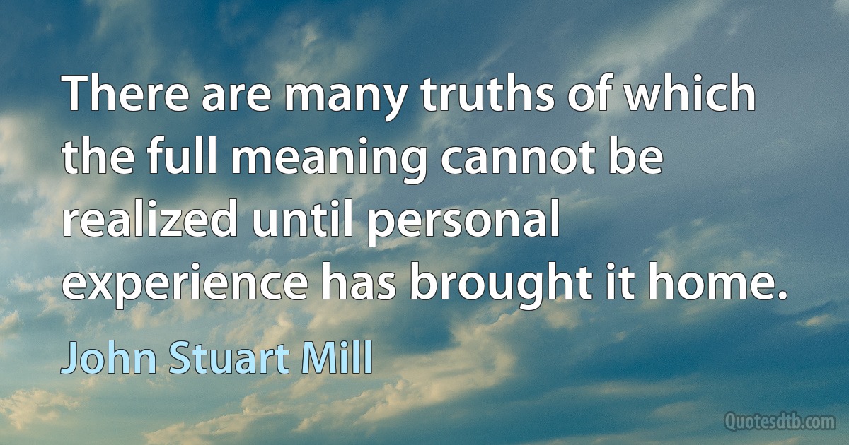 There are many truths of which the full meaning cannot be realized until personal experience has brought it home. (John Stuart Mill)