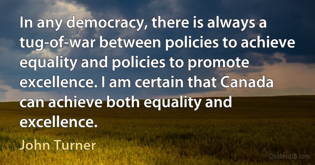 In any democracy, there is always a tug-of-war between policies to achieve equality and policies to promote excellence. I am certain that Canada can achieve both equality and excellence. (John Turner)