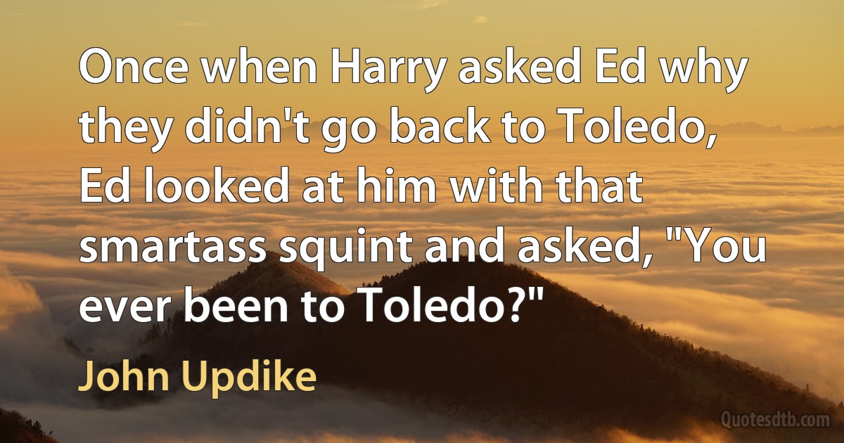 Once when Harry asked Ed why they didn't go back to Toledo, Ed looked at him with that smartass squint and asked, "You ever been to Toledo?" (John Updike)