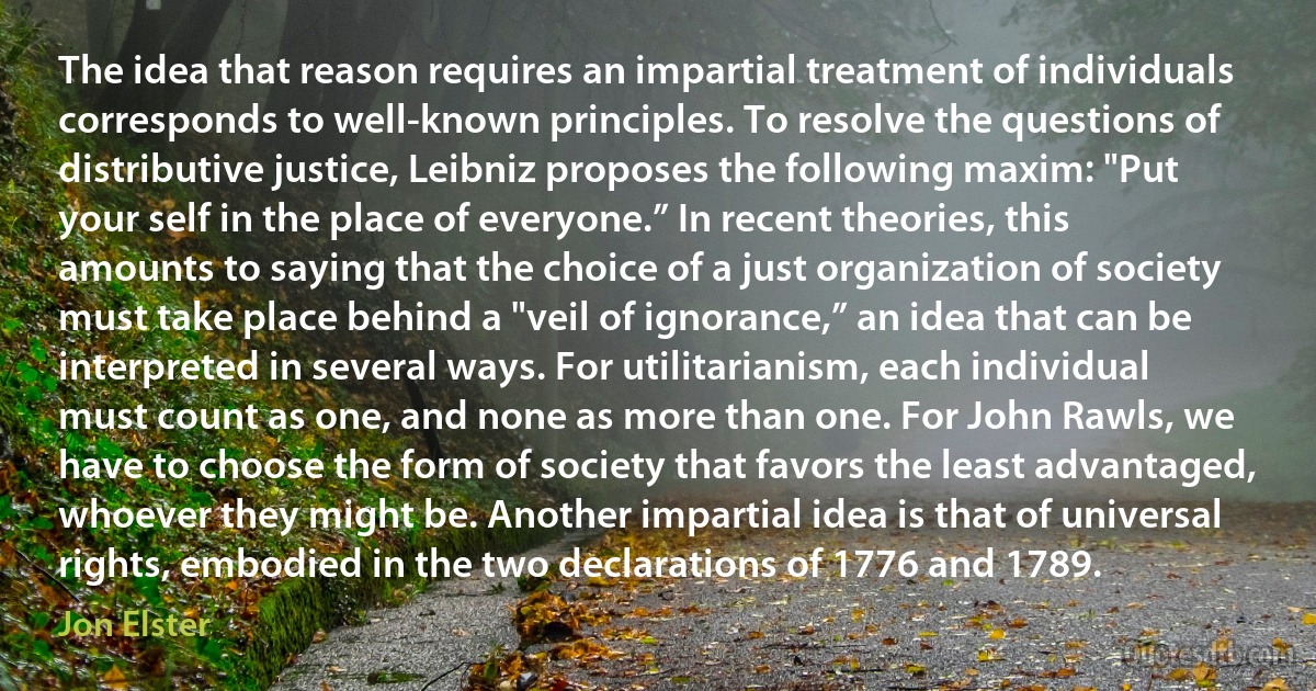 The idea that reason requires an impartial treatment of individuals corresponds to well-known principles. To resolve the questions of distributive justice, Leibniz proposes the following maxim: "Put your self in the place of everyone.” In recent theories, this amounts to saying that the choice of a just organization of society must take place behind a "veil of ignorance,” an idea that can be interpreted in several ways. For utilitarianism, each individual must count as one, and none as more than one. For John Rawls, we have to choose the form of society that favors the least advantaged, whoever they might be. Another impartial idea is that of universal rights, embodied in the two declarations of 1776 and 1789. (Jon Elster)