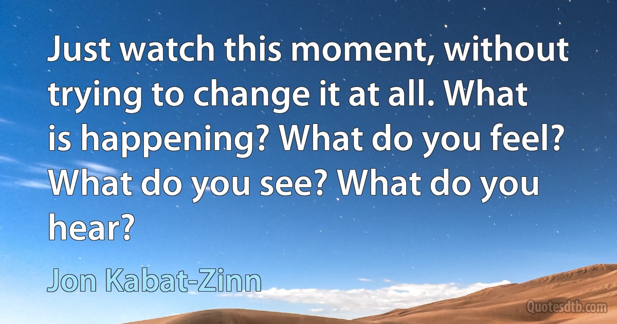 Just watch this moment, without trying to change it at all. What is happening? What do you feel? What do you see? What do you hear? (Jon Kabat-Zinn)