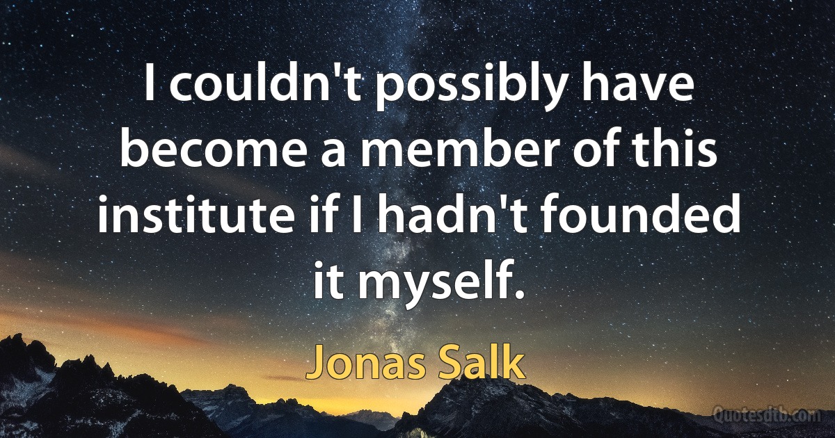 I couldn't possibly have become a member of this institute if I hadn't founded it myself. (Jonas Salk)