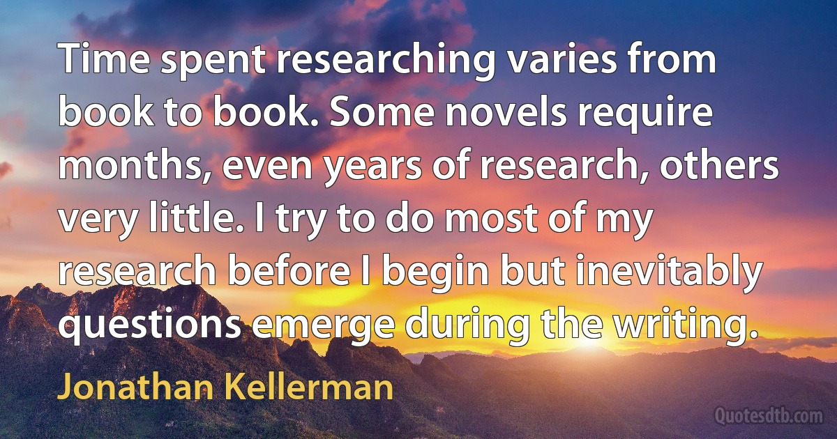 Time spent researching varies from book to book. Some novels require months, even years of research, others very little. I try to do most of my research before I begin but inevitably questions emerge during the writing. (Jonathan Kellerman)