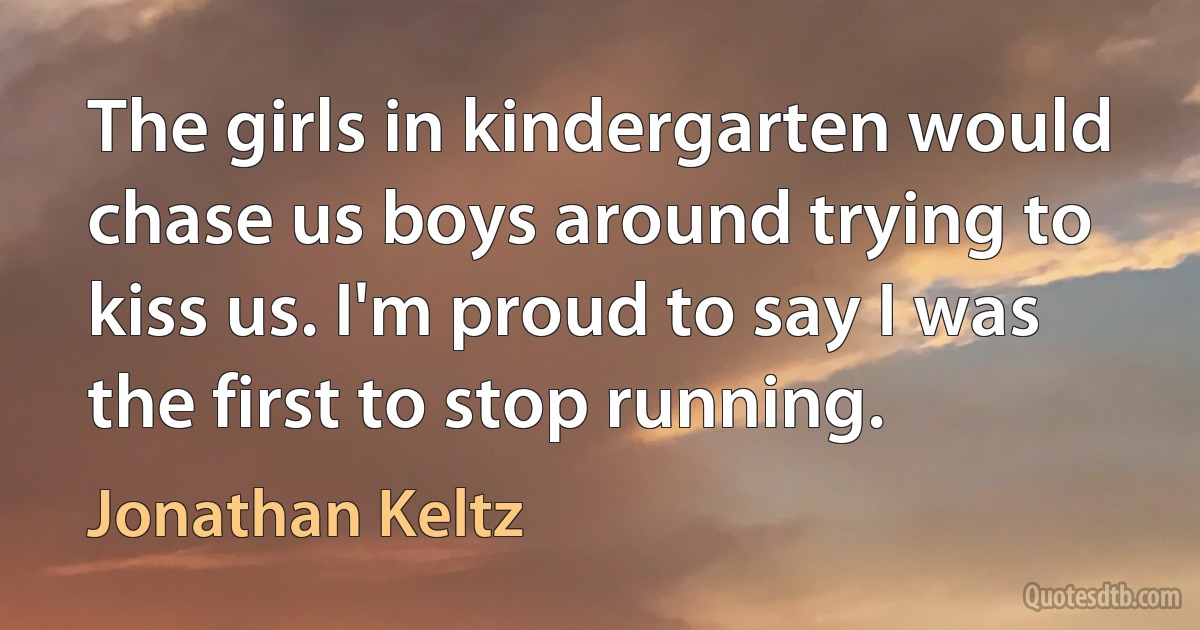 The girls in kindergarten would chase us boys around trying to kiss us. I'm proud to say I was the first to stop running. (Jonathan Keltz)