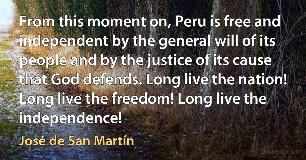 From this moment on, Peru is free and independent by the general will of its people and by the justice of its cause that God defends. Long live the nation! Long live the freedom! Long live the independence! (José de San Martín)