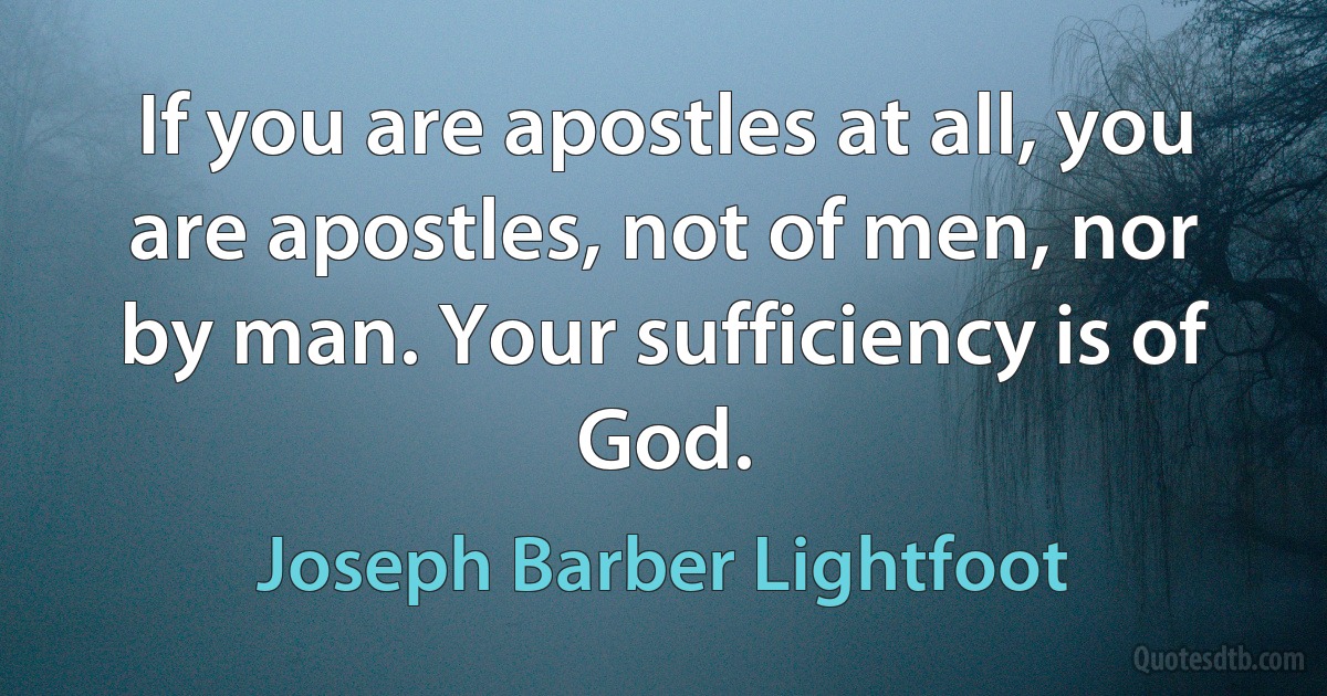 If you are apostles at all, you are apostles, not of men, nor by man. Your sufficiency is of God. (Joseph Barber Lightfoot)