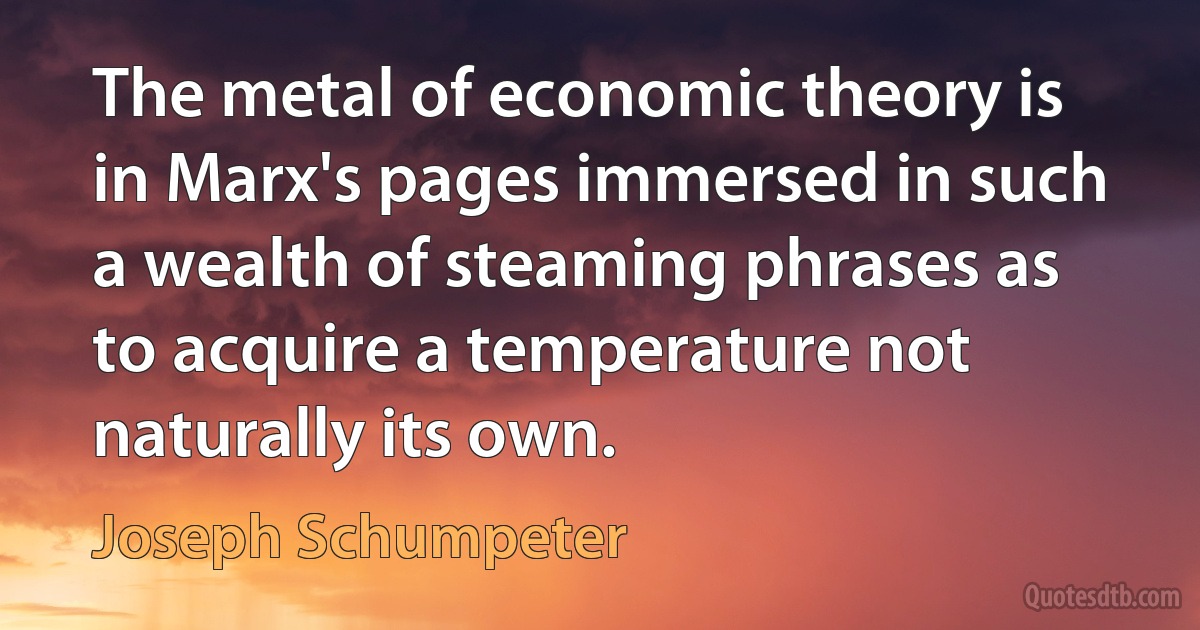 The metal of economic theory is in Marx's pages immersed in such a wealth of steaming phrases as to acquire a temperature not naturally its own. (Joseph Schumpeter)