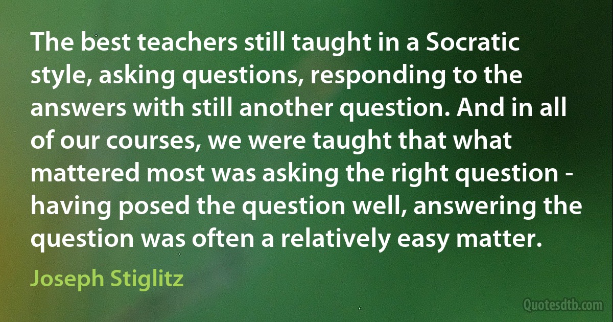 The best teachers still taught in a Socratic style, asking questions, responding to the answers with still another question. And in all of our courses, we were taught that what mattered most was asking the right question - having posed the question well, answering the question was often a relatively easy matter. (Joseph Stiglitz)