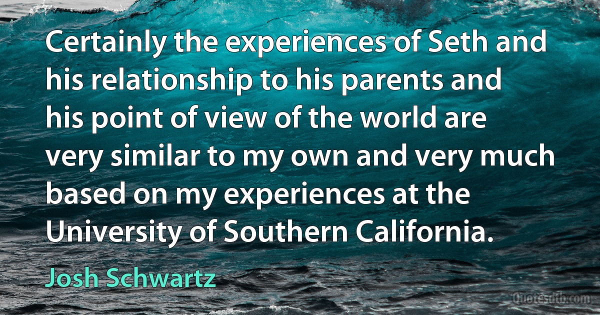 Certainly the experiences of Seth and his relationship to his parents and his point of view of the world are very similar to my own and very much based on my experiences at the University of Southern California. (Josh Schwartz)