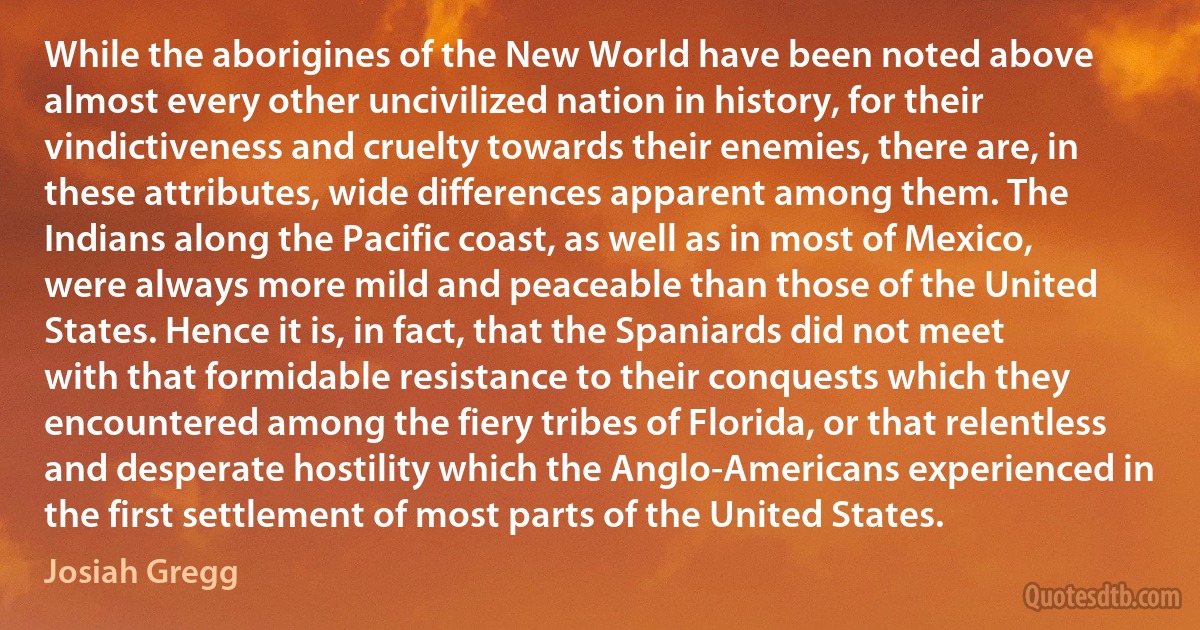 While the aborigines of the New World have been noted above almost every other uncivilized nation in history, for their vindictiveness and cruelty towards their enemies, there are, in these attributes, wide differences apparent among them. The Indians along the Pacific coast, as well as in most of Mexico, were always more mild and peaceable than those of the United States. Hence it is, in fact, that the Spaniards did not meet with that formidable resistance to their conquests which they encountered among the fiery tribes of Florida, or that relentless and desperate hostility which the Anglo-Americans experienced in the first settlement of most parts of the United States. (Josiah Gregg)