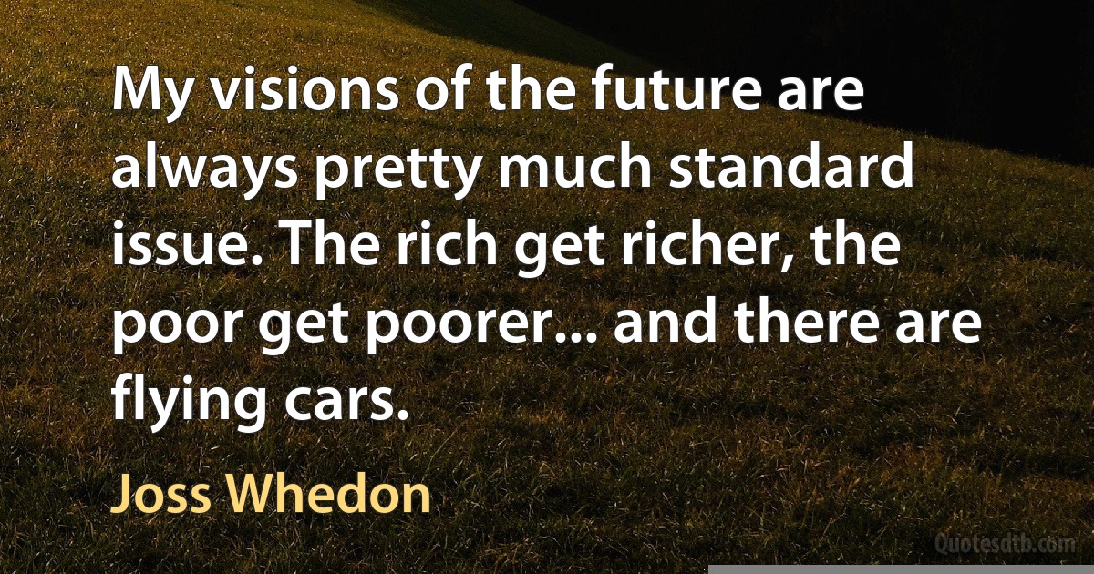 My visions of the future are always pretty much standard issue. The rich get richer, the poor get poorer... and there are flying cars. (Joss Whedon)