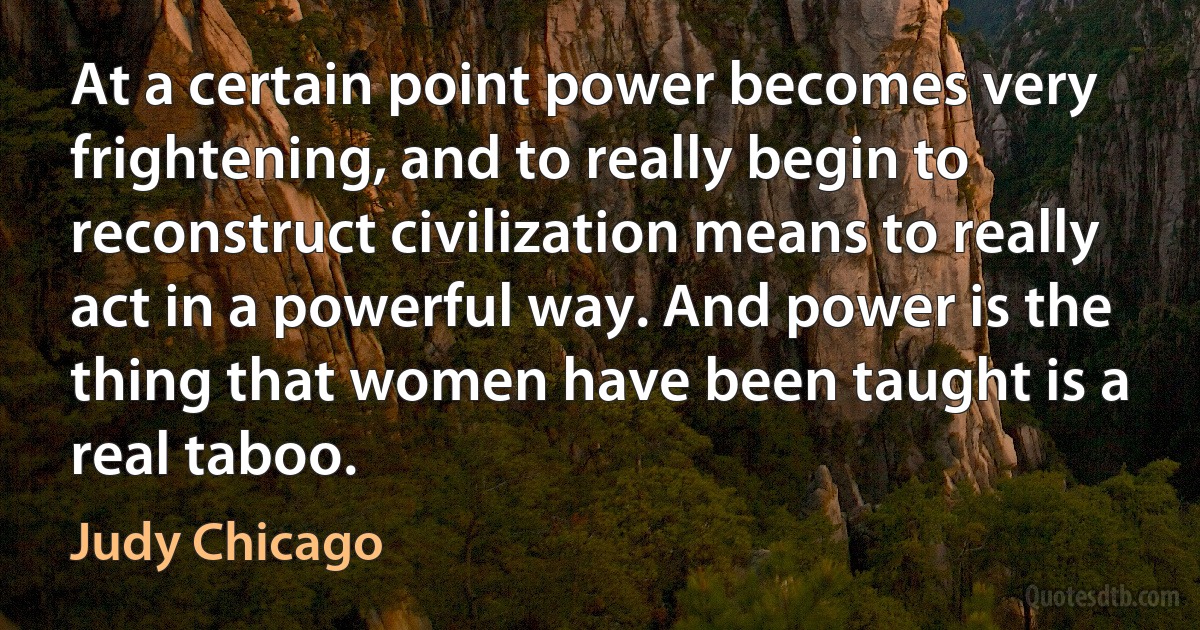 At a certain point power becomes very frightening, and to really begin to reconstruct civilization means to really act in a powerful way. And power is the thing that women have been taught is a real taboo. (Judy Chicago)