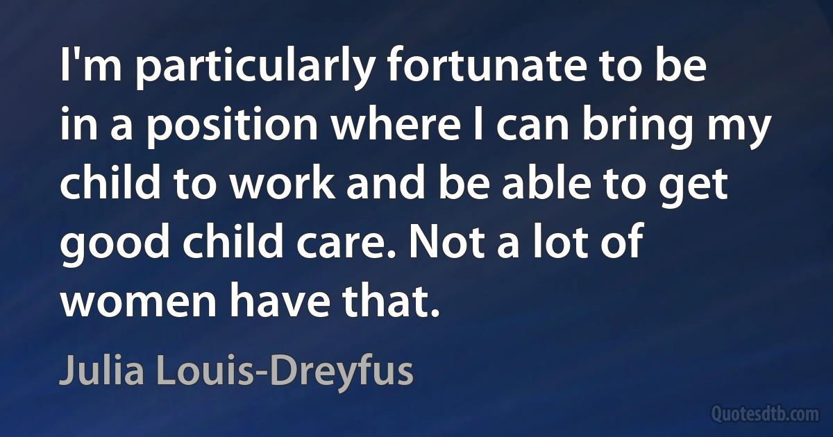 I'm particularly fortunate to be in a position where I can bring my child to work and be able to get good child care. Not a lot of women have that. (Julia Louis-Dreyfus)