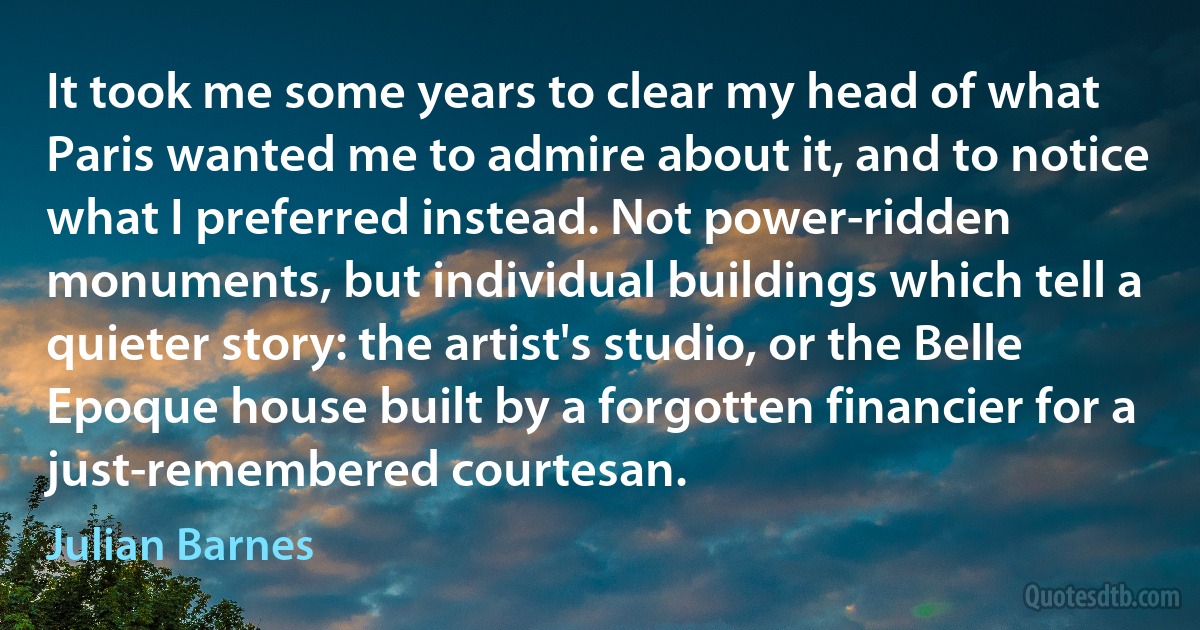 It took me some years to clear my head of what Paris wanted me to admire about it, and to notice what I preferred instead. Not power-ridden monuments, but individual buildings which tell a quieter story: the artist's studio, or the Belle Epoque house built by a forgotten financier for a just-remembered courtesan. (Julian Barnes)