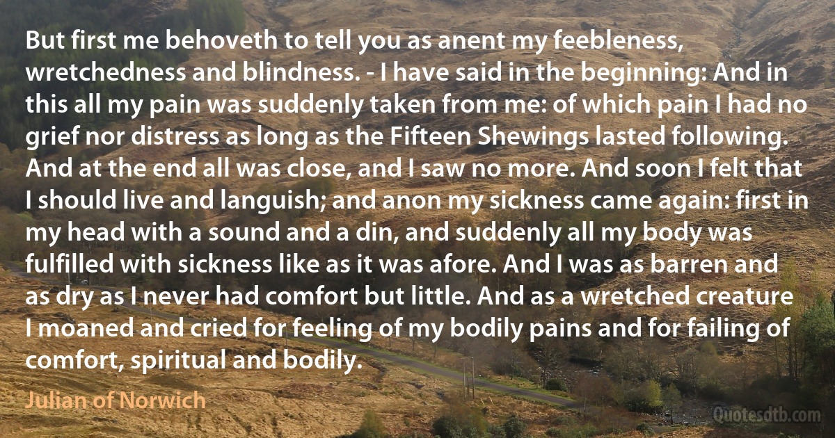 But first me behoveth to tell you as anent my feebleness, wretchedness and blindness. - I have said in the beginning: And in this all my pain was suddenly taken from me: of which pain I had no grief nor distress as long as the Fifteen Shewings lasted following. And at the end all was close, and I saw no more. And soon I felt that I should live and languish; and anon my sickness came again: first in my head with a sound and a din, and suddenly all my body was fulfilled with sickness like as it was afore. And I was as barren and as dry as I never had comfort but little. And as a wretched creature I moaned and cried for feeling of my bodily pains and for failing of comfort, spiritual and bodily. (Julian of Norwich)